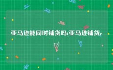 亚马逊能同时铺货吗(亚马逊铺货erp)