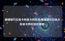 邮储银行白金卡和金卡的区别(邮储银行白金卡和金卡的区别在哪里)