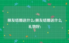 朋友结婚送什么(朋友结婚送什么礼物好)