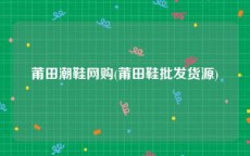 莆田潮鞋网购(莆田鞋批发货源)