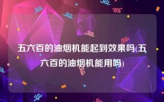 五六百的油烟机能起到效果吗(五六百的油烟机能用吗)