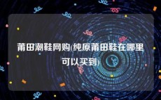 莆田潮鞋网购(纯原莆田鞋在哪里可以买到)