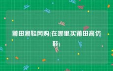 莆田潮鞋网购(在哪里买莆田高仿鞋)