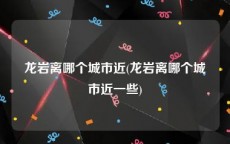 龙岩离哪个城市近(龙岩离哪个城市近一些)