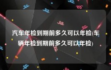 汽车年检到期前多久可以年检(车辆年检到期前多久可以年检)
