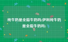 纯牛奶是全脂牛奶吗(伊利纯牛奶是全脂牛奶吗)
