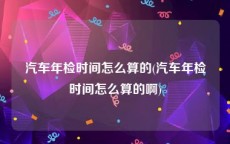 汽车年检时间怎么算的(汽车年检时间怎么算的啊)