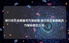 银行综合金融服务方案标题(银行综合金融服务方案标题怎么写)