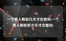 一个男人断联几天才会想你(一个男人断联多少天才会想你)