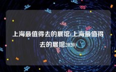 上海最值得去的展馆(上海最值得去的展馆2020)