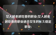 女人越老越吃香的职业(女人越老越吃香的职业适合女生的长久稳定职业)