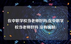 在中职学校当老师好吗(在中职学校当老师好吗 没有编制)