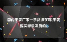 国内手表厂家一手货源在哪(手表要买哪里发货的)