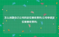 怎么创建自己公司的定位要收费吗(公司申请定位需要收费吗)