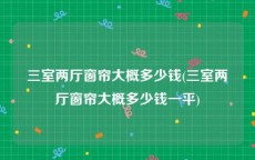三室两厅窗帘大概多少钱(三室两厅窗帘大概多少钱一平)