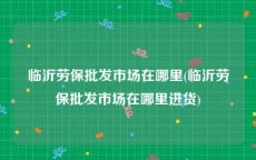 临沂劳保批发市场在哪里(临沂劳保批发市场在哪里进货)
