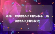 审车一般需要多长时间(审车一般需要多长时间审完)
