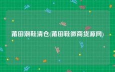 莆田潮鞋清仓(莆田鞋微商货源网)