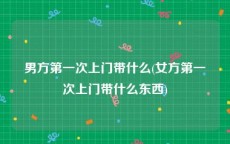 男方第一次上门带什么(女方第一次上门带什么东西)
