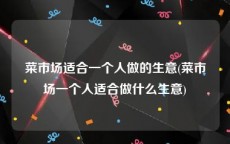 菜市场适合一个人做的生意(菜市场一个人适合做什么生意)