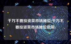 千万不要投资菜市场摊位(千万不要投资菜市场摊位卖菜)