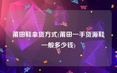 莆田鞋拿货方式(莆田一手货源鞋一般多少钱)