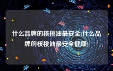 什么品牌的核桃油最安全(什么品牌的核桃油最安全健康)