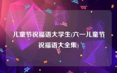 儿童节祝福语大学生(六一儿童节祝福语大全集)