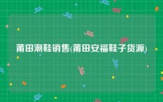 莆田潮鞋销售(莆田安福鞋子货源)