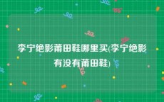 李宁绝影莆田鞋哪里买(李宁绝影有没有莆田鞋)