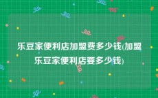 乐豆家便利店加盟费多少钱(加盟乐豆家便利店要多少钱)
