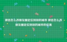 微信怎么改朋友圈定位到别的城市 微信怎么改朋友圈定位到别的城市的位置