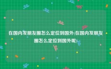 在国内发朋友圈怎么定位到国外(在国内发朋友圈怎么定位到国外呢)