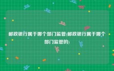 邮政银行属于哪个部门监管(邮政银行属于哪个部门监管的)