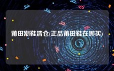 莆田潮鞋清仓(正品莆田鞋在哪买)