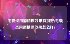 毛囊炎用酒精擦效果特别好(毛囊炎用酒精擦效果怎么样)