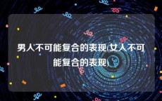 男人不可能复合的表现(女人不可能复合的表现)