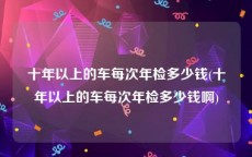 十年以上的车每次年检多少钱(十年以上的车每次年检多少钱啊)