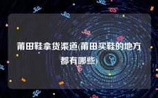 莆田鞋拿货渠道(莆田买鞋的地方都有哪些)