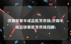 济南早餐半成品批发市场(济南半成品快餐批发市场在哪)