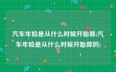 汽车年检是从什么时候开始算(汽车年检是从什么时候开始算的)