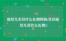 给女儿生日什么礼物时尚(生日给女儿买什么礼物)