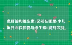 鱼肝油和维生素d区别在哪里(小儿鱼肝油软胶囊与维生素D滴剂区别)