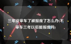 三年没审车了被报废了怎么办(不审车三年以后能报废吗)