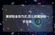 莆田鞋拿货方式(怎么找莆田鞋一手货源)