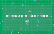 莆田潮鞋清仓(莆田鞋网上在哪里买)