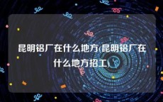 昆明铝厂在什么地方(昆明铝厂在什么地方招工)