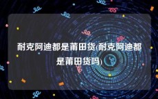 耐克阿迪都是莆田货(耐克阿迪都是莆田货吗)