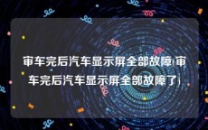 审车完后汽车显示屏全部故障(审车完后汽车显示屏全部故障了)