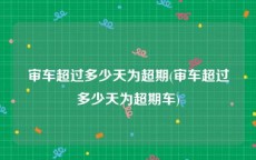 审车超过多少天为超期(审车超过多少天为超期车)